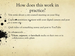 How does this work in practice? You write about a city council meeting on your blog Capture eyewitness moment with your digital camera and post to a news site Grab video of something newsy and post to YouTube In other words … Create ,  augment , or  fact-check  media on their own or in collaboration with others 