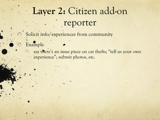 Layer 2:  Citizen add-on reporter Solicit info/experiences from community Example say there’s an issue piece on car thefts; “tell us your own experience”; submit photos, etc. 
