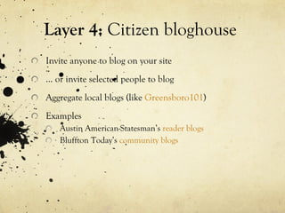 Layer 4:  Citizen bloghouse  Invite anyone to blog on your site …  or invite selected people to blog Aggregate local blogs (like  Greensboro101 ) Examples Austin American-Statesman’s  reader blogs Bluffton Today’s  community blogs 
