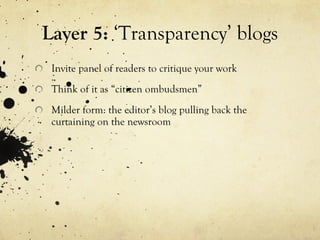 Layer 5:  ‘Transparency’ blogs Invite panel of readers to critique your work Think of it as “citizen ombudsmen” Milder form: the editor’s blog pulling back the curtaining on the newsroom 