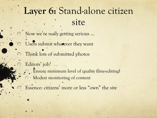 Layer 6:  Stand-alone citizen site Now we’re  really  getting serious … Users submit whatever they want Think lots of submitted photos Editors’ job? Ensure minimum level of quality (line-editing) Modest monitoring of content Essence: citizens’ more or less “own” the site 