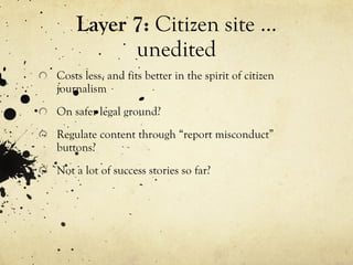Layer 7:  Citizen site … unedited Costs less, and fits better in the spirit of citizen journalism On safer legal ground? Regulate content through “report misconduct” buttons? Not a lot of success stories so far? 