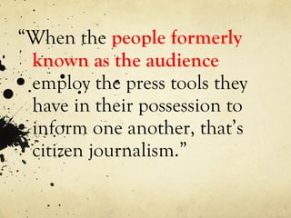 “ When the  people formerly known as the audience   employ the press tools they have in their possession to inform one another, that’s citizen journalism.” 