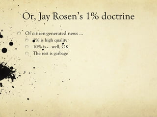Or, Jay Rosen’s 1% doctrine Of citizen-generated news … 1% is high quality 10% is … well, OK The rest is garbage 
