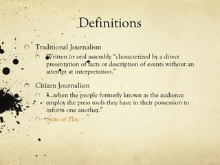 Definitions Traditional Journalism Written or oral assembly “characterized by a direct presentation of facts or description of events without an attempt at interpretation.” Citizen Journalism “… when the people formerly known as the audience employ the press tools they have in their possession to inform one another.” State of Play   