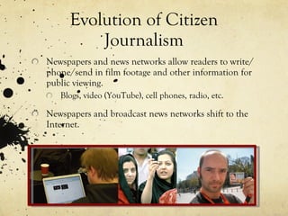 Evolution of Citizen Journalism Newspapers and news networks allow readers to write/phone/send in film footage and other information for public viewing. Blogs, video (YouTube), cell phones, radio, etc. Newspapers and broadcast news networks shift to the Internet. 