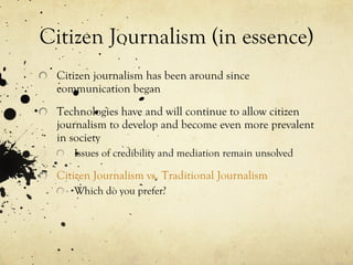 Citizen Journalism (in essence) Citizen journalism has been around since communication began Technologies have and will continue to allow citizen journalism to develop and become even more prevalent in society Issues of credibility and mediation remain unsolved Citizen Journalism vs. Traditional Journalism Which do you prefer? 