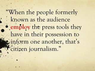 “ When the people formerly known as the audience  employ  the press tools they have in their possession to inform one another, that’s citizen journalism.” 