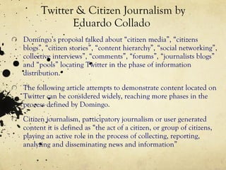 Twitter & Citizen Journalism by Eduardo Collado  Domingo’s proposal talked about “citizen media”, “citizens blogs”, “citizen stories”, “content hierarchy”, “social networking”, collective interviews”, “comments”, “forums”, “journalists blogs” and “pools” locating Twitter in the phase of information distribution. The following article attempts to demonstrate content located on Twitter can be considered widely, reaching more phases in the process defined by Domingo. Citizen journalism, participatory journalism or user generated content it is defined as “the act of a citizen, or group of citizens, playing an active role in the process of collecting, reporting, analyzing and disseminating news and information” 