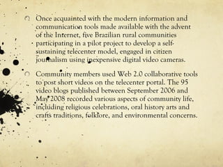 Once acquainted with the modern information and communication tools made available with the advent of the Internet, five Brazilian rural communities participating in a pilot project to develop a self-sustaining telecenter model, engaged in citizen journalism using inexpensive digital video cameras. Community members used Web 2.0 collaborative tools to post short videos on the telecenter portal. The 95 video blogs published between September 2006 and May 2008 recorded various aspects of community life, including religious celebrations, oral history arts and crafts  traditions, folklore, and environmental concerns. 