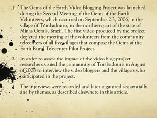The Gems of the Earth Video Blogging Project was launched during the Second Meeting of the Gems of the Earth Volunteers, which occurred on September 2-3, 2006, in the village of Tombadouro, in the northern part of the state of Minas Gerais, Brazil. The first video produced by the project depicted the meeting of the volunteers from the community telecenters of all five villages that compose the Gems of the Earth Rural Telecenter Pilot Project. In order to assess the impact of the video blog project, researchers visited the community of Tombadouro in August of 2008 to interview the video bloggers and the villagers who participated in the project. The interviews were recorded and later organized sequentially and by themes, as described elsewhere in this article. 
