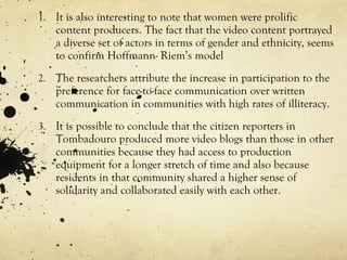 It is also interesting to note that women were prolific content producers. The fact that the video content portrayed a diverse set of actors in terms of gender and ethnicity, seems to confirm Hoffmann- Riem’s model The researchers attribute the increase in participation to the preference for face-to-face communication over written communication in communities with high rates of illiteracy. It is possible to conclude that the citizen reporters in Tombadouro produced more video blogs than those in other communities because they had access to production equipment for a longer stretch of time and also because residents in that community shared a higher sense of solidarity and collaborated easily with each other. 