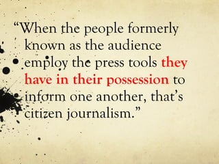 “ When the people formerly known as the audience employ the press tools  they have in their possession  to inform one another, that’s citizen journalism.” 