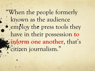 “ When the people formerly known as the audience  employ  the press tools they have in their possession  to inform one another , that’s citizen journalism.” 