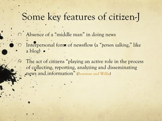 Some key features of citizen-J Absence of a “middle man” in doing news Interpersonal form of newsflow (a “ person talking ,” like a blog) The act of citizens “playing an active role in the process of collecting, reporting, analyzing and disseminating news and information”  ( Bowman and Willis ) 