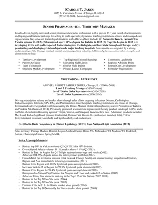1CAROLE T. JAKES
4033 S. Vincennes Avenue • Chicago, IL 60653
(773) 339-3034• 1stcarole@gmail.com
SENIOR PHARMACEUTICAL TERRITORY MANAGER
Results-driven, highly-motivated senior pharmaceutical sales professional with a proven 15+ year record of achievements
and top regional/national rankings for selling to multi-specialty physicians, teaching institutions, clinics, and managed care
organizations. Key sales and leadership distinctions with Abbvie/Abbott include: (1) Successful launch- ranked #1 in
Viekira volume S1-2015; (2) Generated over 110% of quota for Kaletra in 2015 (3) Top 3 in Region in 2013 (4)
developing KOLs with well-respected Endocrinologists, Cardiologists, and Internists throughout Chicago; and (5)
penetrating and developing relationships inside major teaching hospitals. Sales results are supported by a strong
understanding of the Chicago medical market and managed care industry. Additional pharmaceutical sales strengths and
distinctions include:
• Territory Development • Top Regional/National Rankings • Community Leadership
• Patient Advocacy • Marketing Field Liason • Regional Advisory Board
• Team Coordinator • District Field Trainer • Journal Club Development
• Specialty Market Development • Product Launch Campaigns • Formulary Negotiations
PROFESSIONAL EXPERIENCE
ABBVIE / ABBOTT LABORATORIES, Chicago, IL (2000 to 2016)
Level 3 Territory Manager (2008-Present)
Level 2 Senior Sales Representative (2004-2008)
Level 1 Sales Representative (2000-2004)
Driving prescription volume and market share through sales efforts targeting Infectious Disease, Cardiologists,
Endocrinologists, Internists, NPs, PAs, and Pharmacists in major hospitals, teaching institutions and clinics in Chicago.
Represented a diverse product portfolio covering the Illinois Medical District throughout my career. Promotion of Kaletra
and Viekira Pak (launched 2014). Previously promoted a testosterone replacement therapy product (Androgel 1.62%) and a
portfolio of cholesterol lowering agents (Trilipix, Simcor, and Niaspan) launched first two. Additional products included
Mavik and Tarka (high blood pressure treatments), Omnicef and Biaxin XL (antibiotics; launched both), TriCor
145(cholesterol treatment; launched), and Synthroid (thyroid medication).
Certified in Basic Competency in Clinical Lipidology (BCCL) from National Lipid Association (2012)
Sales territory: Chicago Medical District, Loyola Medical Center, Hines VA, Milwaukee WI, Madison WI, Rockford,
Aurora, Champaign/Urbana, Springfield IL
Sales Accomplishments:
• Ranked top 10% in Viekira volume (Q2-Q3 2015) for HIV division.
• Overachieved Kaletra volume- 111%; market share- 118% (Q3-2015).
• Ranked in Top 3 in Region for Q1 Trilipix redemption savings card results (2013).
• Achieved 104.52% of quota across the entire product portfolio (2012).
• Consolidated two territories into one (Oak Lawn & Chicago South) and created routing; outperformed District,
Region, and Area immediately following consolidation (2011).
• Ranked #4 in Region with 101% Synthroid quota accomplishment (2010).
• Increased rank to #3 in Region for 99.9% Synthroid quota attainment (2009).
• Ranked #5 in Region for 98.4% Synthroid quota accomplishment (2008).
• Recognized as National Spiff winner for Niaspan and Tricor and ranked #5 in Nation (2007).
• Achieved Rising Star status for ranking in the Top 15% of the Nation (2007, 2011).
• Ranked in the Top 20% of the Area (2006)
• Ranked in the Top 20% of the Area (2005).
• Finished #3 in the U.S. for Biaxin market share growth (2004).
• Ranked in the Top 10 Nationally for Biaxin market share growth (2003).
 