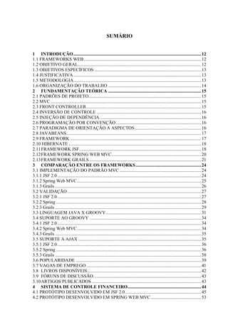 SUMÁRIO
1 INTRODUÇÃO...............................................................................................................12
1.1 FRAMEWORKS WEB......................................................................................................12
1.2 OBJETIVO GERAL...........................................................................................................12
1.3 OBJETIVOS ESPECÍFICOS .............................................................................................13
1.4 JUSTIFICATIVA...............................................................................................................13
1.5 METODOLOGIA...............................................................................................................13
1.6 ORGANIZAÇÃO DO TRABALHO .................................................................................14
2 FUNDAMENTAÇÃO TEÓRICA .................................................................................15
2.1 PADRÕES DE PROJETO..................................................................................................15
2.2 MVC...................................................................................................................................15
2.3 FRONT CONTROLLER....................................................................................................15
2.4 INVERSÃO DE CONTROLE ...........................................................................................16
2.5 INJEÇÃO DE DEPENDÊNCIA ........................................................................................16
2.6 PROGRAMAÇÃO POR CONVENÇÃO ..........................................................................16
2.7 PARADIGMA DE ORIENTAÇÃO A ASPECTOS..........................................................16
2.8 JAVABEANS.....................................................................................................................17
2.9 FRAMEWORK ..................................................................................................................17
2.10 HIBERNATE ...................................................................................................................18
2.11FRAMEWORK JSF..........................................................................................................18
2.12FRAMEWORK SPRING WEB MVC..............................................................................20
2.13FRAMEWORK GRAILS .................................................................................................21
3 COMPARAÇÃO ENTRE OS FRAMEWORKS.........................................................24
3.1 IMPLEMENTAÇÃO DO PADRÃO MVC .......................................................................24
3.1.1 JSF 2.0 .............................................................................................................................24
3.1.2 Spring Web MVC............................................................................................................25
3.1.3 Grails ...............................................................................................................................26
3.2 VALIDAÇÃO ....................................................................................................................27
3.2.1 JSF 2.0 .............................................................................................................................27
3.2.2 Spring ..............................................................................................................................28
3.2.3 Grails ...............................................................................................................................29
3.3 LINGUAGEM JAVA X GROOVY...................................................................................31
3.4 SUPORTE AO GROOVY .................................................................................................34
3.4.1 JSF 2.0 .............................................................................................................................34
3.4.2 Spring Web MVC............................................................................................................34
3.4.3 Grails ...............................................................................................................................35
3.5 SUPORTE A AJAX ...........................................................................................................35
3.5.1 JSF 2.0 .............................................................................................................................36
3.5.2 Spring ..............................................................................................................................36
3.5.3 Grails ...............................................................................................................................38
3.6 POPULARIDADE .............................................................................................................39
3.7 VAGAS DE EMPREGO....................................................................................................41
3.8 LIVROS DISPONÍVEIS...................................................................................................42
3.9 FÓRUNS DE DISCUSSÃO..............................................................................................43
3.10ARTIGOS PUBLICADOS ...............................................................................................43
4 SISTEMA DE CONTROLE FINANCEIRO................................................................44
4.1 PROTÓTIPO DESENVOLVIDO EM JSF 2.0..................................................................45
4.2 PROTÓTIPO DESENVOLVIDO EM SPRING WEB MVC............................................53
 