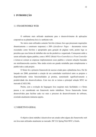 12
1 INTRODUÇÃO
1.1 FRAMEWORKS WEB
O ambiente mais utilizado atualmente para o desenvolvimento de aplicações
corporativas na plataforma Java é o ambiente web.
No início eram utilizados somente Servlets (classes Java que processam requisições
dinamicamente e constroem respostas) e JSPs (JavaServer Pages – documentos textos
executados como Servlets e apropriados para geração de páginas web), porém logo se
percebeu que essa forma de trabalhar não era tão produtiva e organizada. Começaram então a
serem utilizados alguns padrões, como o MVC (Model-View-Controller) e o Front Controller
e tornou-se comum as empresas implementarem esses padrões e criarem soluções baseadas
em miniframeworks caseiros. Mas ainda existia um grande retrabalho para reimplementar o
padrão todo a cada projeto.
O Struts foi o primeiro framework de sucesso criado para a plataforma Java. Ele foi
lançado em 2000, permitindo a criação de um controlador reutilizável entre os projetos e
disponibilizando várias funcionalidades já prontas, aumentando significativamente a
produtividade dos desenvolvedores. Com isso ele se tornou a principal solução MVC no
mercado (CAELUM).
Porém, com a evolução da linguagem Java surgiram mais facilidades e o Struts
passou a ser considerado um framework muito trabalhoso. Novos frameworks foram
desenvolvidos para facilitar cada vez mais o processo de desenvolvimento de software,
existindo atualmente inúmeras opções.
1.2 OBJETIVO GERAL
O objetivo deste trabalho é desenvolver um estudo sobre alguns dos frameworks web
em Java mais utilizados atualmente no mercado: JSF 2.0, Spring Web MVC e Grails.
 