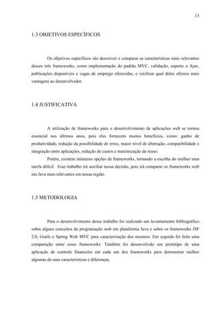 13
1.3 OBJETIVOS ESPECÍFICOS
Os objetivos específicos são descrever e comparar as características mais relevantes
desses três frameworks, como implementação do padrão MVC, validação, suporte a Ajax,
publicações disponíveis e vagas de emprego oferecidas, e verificar qual deles oferece mais
vantagens ao desenvolvedor.
1.4 JUSTIFICATIVA
A utilização de frameworks para o desenvolvimento de aplicações web se tornou
essencial nos últimos anos, pois eles fornecem muitos benefícios, como: ganho de
produtividade, redução da possibilidade de erros, maior nível de abstração, compatibilidade e
integração entre aplicações, redução de custos e maximização de reuso.
Porém, existem inúmeras opções de frameworks, tornando a escolha do melhor uma
tarefa difícil. Esse trabalho irá auxiliar nessa decisão, pois irá comparar os frameworks web
em Java mais relevantes em nossa região.
1.5 METODOLOGIA
Para o desenvolvimento desse trabalho foi realizado um levantamento bibliográfico
sobre alguns conceitos de programação web em plataforma Java e sobre os frameworks JSF
2.0, Grails e Spring Web MVC para caracterização dos mesmos. Em seguida foi feita uma
comparação entre esses frameworks. Também foi desenvolvido um protótipo de uma
aplicação de controle financeiro em cada um dos frameworks para demonstrar melhor
algumas de suas características e diferenças.
 