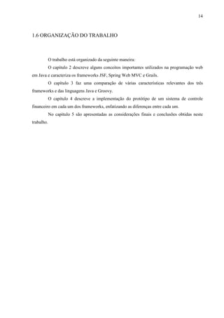 14
1.6 ORGANIZAÇÃO DO TRABALHO
O trabalho está organizado da seguinte maneira:
O capítulo 2 descreve alguns conceitos importantes utilizados na programação web
em Java e caracteriza os frameworks JSF, Spring Web MVC e Grails.
O capítulo 3 faz uma comparação de várias características relevantes dos três
frameworks e das linguagens Java e Groovy.
O capítulo 4 descreve a implementação do protótipo de um sistema de controle
financeiro em cada um dos frameworks, enfatizando as diferenças entre cada um.
No capítulo 5 são apresentadas as considerações finais e conclusões obtidas neste
trabalho.
 