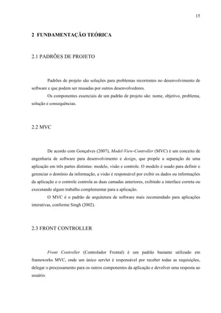 15
2 FUNDAMENTAÇÃO TEÓRICA
2.1 PADRÕES DE PROJETO
Padrões de projeto são soluções para problemas recorrentes no desenvolvimento de
software e que podem ser reusadas por outros desenvolvedores.
Os componentes essenciais de um padrão de projeto são: nome, objetivo, problema,
solução e consequências.
2.2 MVC
De acordo com Gonçalves (2007), Model-View-Controller (MVC) é um conceito de
engenharia de software para desenvolvimento e design, que propõe a separação de uma
aplicação em três partes distintas: modelo, visão e controle. O modelo é usado para definir e
gerenciar o domínio da informação, a visão é responsável por exibir os dados ou informações
da aplicação e o controle controla as duas camadas anteriores, exibindo a interface correta ou
executando algum trabalho complementar para a aplicação.
O MVC é o padrão de arquitetura de software mais recomendado para aplicações
interativas, conforme Singh (2002).
2.3 FRONT CONTROLLER
Front Controller (Controlador Frontal) é um padrão bastante utilizado em
frameworks MVC, onde um único servlet é responsável por receber todas as requisições,
delegar o processamento para os outros componentes da aplicação e devolver uma resposta ao
usuário.
 