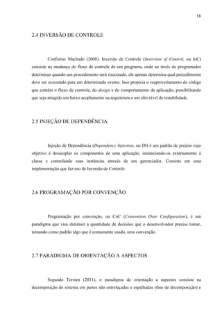 16
2.4 INVERSÃO DE CONTROLE
Conforme Machado (2008), Inversão de Controle (Inversion of Control, ou IoC)
consiste na mudança do fluxo de controle de um programa, onde ao invés do programador
determinar quando um procedimento será executado, ele apenas determina qual procedimento
deve ser executado para um determinado evento. Isso propicia o reaproveitamento do código
que contém o fluxo de controle, do design e do comportamento da aplicação, possibilitando
que seja atingido um baixo acoplamento na arquitetura e um alto nível de testabilidade.
2.5 INJEÇÃO DE DEPENDÊNCIA
Injeção de Dependência (Dependency Injection, ou DI) é um padrão de projeto cujo
objetivo é desacoplar os componentes de uma aplicação, instanciando-os externamente à
classe e controlando suas instâncias através de um gerenciador. Consiste em uma
implementação que faz uso de Inversão de Controle.
2.6 PROGRAMAÇÃO POR CONVENÇÃO
Programação por convenção, ou CoC (Convention Over Configuration), é um
paradigma que visa diminuir a quantidade de decisões que o desenvolvedor precisa tomar,
tomando como padrão algo que é comumente usado, uma convenção.
2.7 PARADIGMA DE ORIENTAÇÃO A ASPECTOS
Segundo Torsten (2011), o paradigma de orientação a aspectos consiste na
decomposição do sistema em partes não entrelaçadas e espalhadas (fase de decomposição) e
 