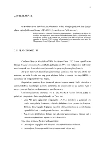 18
2.10 HIBERNATE
O Hibernate é um framework de persistência escrito na linguagem Java, com código
aberto e distribuído com licença LGPL (GNU Lesser General Public License).
Historicamente, o Hibernate facilitou o armazenamento e recuperação de objetos de
domínio Java através do Mapeamento Objeto/Relacional. Hoje, o Hibernate é uma
coleção de projetos relacionados que permitem aos desenvolvedores utilizarem
modelos de domínio POJO em suas aplicações de forma a estender muito além do
Mapeamento Objeto/Relacional. (JBoss Community).
2.11FRAMEWORK JSF
Conforme Nunes e Magalhães (2010), JavaServer Faces (JSF) é uma especificação
técnica do Java Community Process (JCP), publicada em 2004, com o objetivo de padronizar
um framework para desenvolvimento da camada de apresentação em aplicações web.
JSF é um framework baseado em componentes. Com isso, para criar uma tabela, por
exemplo, ao invés de criar um loop para adicionar linhas e colunas com tags HTML, é
adicionado um componente tabela à página.
Os principais objetivos desse framework são maximizar a produtividade, minimizar a
complexidade de manutenção, evoluir a experiência do usuário com uso de técnicas Ajax e
proporcionar melhor integração com outras tecnologias web.
Conforme descrito no tutorial do Java 6 – The Java EE 6 Tutorial (Oracle, 2011), os
principais componentes da tecnologia JavaServer Faces são:
• Uma API para representar componentes UI (User Interface) e gerenciar seu
estado; manipulação de eventos, validação do lado servidor, e conversão de dados;
definição de navegação de página; suporte à internacionalização e acessibilidade;
e possibilidade de extensão para todas essas características.
• Tag libraries (blibliotecas de tags) para adicionar componentes às páginas web e
conectar componentes a objetos do lado do servidor.
Uma típica aplicação JavaServer Faces inclui:
• Um conjunto de páginas web nos quais os componentes são definidos.
• Um conjunto de tags para adicionar componentes à página web.
 