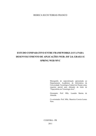 REBECA SUCH TOBIAS FRANCO
ESTUDO COMPARATIVO ENTRE FRAMEWORKS JAVA PARA
DESENVOLVIMENTO DE APLICAÇÕES WEB: JSF 2.0, GRAILS E
SPRING WEB MVC
Monografia de especialização apresentada ao
Departamento Acadêmico de Informática da
Universidade Tecnológica Federal do Paraná como
requisito parcial para obtenção do título de
“Especialista em Tecnologia Java”.
Orientador: Prof. MSc. Leandro Batista de
Almeida.
Co-orientador: Prof. MSc. Maurício Correia Lemes
Neto.
CURITIBA - PR
2011
 