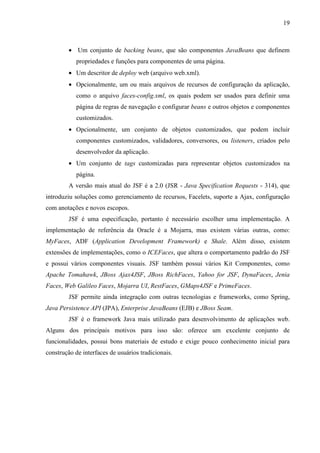 19
• Um conjunto de backing beans, que são componentes JavaBeans que definem
propriedades e funções para componentes de uma página.
• Um descritor de deploy web (arquivo web.xml).
• Opcionalmente, um ou mais arquivos de recursos de configuração da aplicação,
como o arquivo faces-config.xml, os quais podem ser usados para definir uma
página de regras de navegação e configurar beans e outros objetos e componentes
customizados.
• Opcionalmente, um conjunto de objetos customizados, que podem incluir
componentes customizados, validadores, conversores, ou listeners, criados pelo
desenvolvedor da aplicação.
• Um conjunto de tags customizadas para representar objetos customizados na
página.
A versão mais atual do JSF é a 2.0 (JSR - Java Specification Requests - 314), que
introduziu soluções como gerenciamento de recursos, Facelets, suporte a Ajax, configuração
com anotações e novos escopos.
JSF é uma especificação, portanto é necessário escolher uma implementação. A
implementação de referência da Oracle é a Mojarra, mas existem várias outras, como:
MyFaces, ADF (Application Development Framework) e Shale. Além disso, existem
extensões de implementações, como o ICEFaces, que altera o comportamento padrão do JSF
e possui vários componentes visuais. JSF também possui vários Kit Componentes, como
Apache Tomahawk, JBoss Ajax4JSF, JBoss RichFaces, Yahoo for JSF, DynaFaces, Jenia
Faces, Web Galileo Faces, Mojarra UI, RestFaces, GMaps4JSF e PrimeFaces.
JSF permite ainda integração com outras tecnologias e frameworks, como Spring,
Java Persistence API (JPA), Enterprise JavaBeans (EJB) e JBoss Seam.
JSF é o framework Java mais utilizado para desenvolvimento de aplicações web.
Alguns dos principais motivos para isso são: oferece um excelente conjunto de
funcionalidades, possui bons materiais de estudo e exige pouco conhecimento inicial para
construção de interfaces de usuários tradicionais.
 