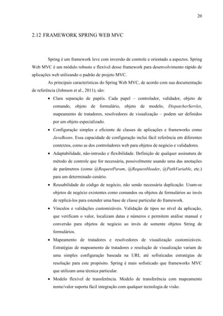 20
2.12 FRAMEWORK SPRING WEB MVC
Spring é um framework leve com inversão de controle e orientado a aspectos. Spring
Web MVC é um módulo robusto e flexível desse framework para desenvolvimento rápido de
aplicações web utilizando o padrão de projeto MVC.
As principais características do Spring Web MVC, de acordo com sua documentação
de referência (Johnson et al., 2011), são:
• Clara separação de papéis. Cada papel – controlador, validador, objeto de
comando, objeto de formulário, objeto de modelo, DispatcherServlet,
mapeamento de tratadores, resolvedores de visualização – podem ser definidos
por um objeto especializado.
• Configuração simples e eficiente de classes de aplicações e frameworks como
JavaBeans. Essa capacidade de configuração inclui fácil referência em diferentes
contextos, como as dos controladores web para objetos de negócio e validadores.
• Adaptabilidade, não-intrusão e flexibilidade. Definição de qualquer assinatura de
método de controle que for necessária, possivelmente usando uma das anotações
de parâmetros (como @RequestParam, @RequestHeader, @PathVariable, etc.)
para um determinado cenário.
• Reusabilidade do código de negócio, não sendo necessária duplicação. Usam-se
objetos de negócio existentes como comandos ou objetos de formulários ao invés
de replicá-los para estender uma base de classe particular do framework.
• Vínculos e validações customizáveis. Validação de tipos no nível da aplicação,
que verificam o valor, localizam datas e números e permitem análise manual e
conversão para objetos de negócio ao invés de somente objetos String de
formulários.
• Mapeamento de tratadores e resolvedores de visualização customizáveis.
Estratégias de mapeamento de tratadores e resolução de visualização variam de
uma simples configuração baseada na URL até sofisticadas estratégias de
resolução para este propósito. Spring é mais sofisticado que frameworks MVC
que utilizam uma técnica particular.
• Modelo flexível de transferência. Modelo de transferência com mapeamento
nome/valor suporta fácil integração com qualquer tecnologia de visão.
 