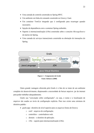 22
• Uma camada de controle construída no Spring MVC.
• Um ambiente em linha de comando construído no Groovy: Gant.
• Um container TomCat integrado que é configurado para recarregar quando
necessário.
• Injeção de dependência com o container Spring embutido.
• Suporte à internacionalização (i18n) construída sobre o conceito MessageSource
do núcleo do Spring.
• Uma camada de serviços transacionais construída na abstração de transações do
Spring.
Figura 1 – Componentes do Grails
Fonte: Infonova (2008)
Outra grande vantagem oferecida pelo Grails é o fato de se tratar de um ambiente
completo de desenvolvimento, dispensando a necessidade de baixar arquivos .jar da internet
para poder trabalhar adequadamente.
Grails usa “convenção sobre configuração”, ou seja, o nome e a localização de
arquivos são usados ao invés de configuração explícita. Para isso existe uma estrutura de
diretório padrão:
• grails-app - diretório de nível superior para os arquivos fontes de Groovy
o conf – arquivos de configuração.
o controllers – controladores web.
o domain – o domínio da aplicação.
o i18n – suporte para internacionalização (i18n).
 