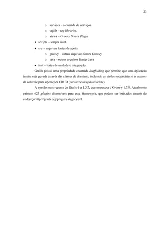 23
o services – a camada de serviços.
o taglib – tag libraries.
o views – Groovy Server Pages.
• scripts – scripts Gant.
• src – arquivos fontes de apoio.
o groovy – outros arquivos fontes Groovy
o java – outros arquivos fontes Java
• test – testes de unidade e integração.
Grails possui uma propriedade chamada Scaffolding que permite que uma aplicação
inteira seja gerada através das classes de domínio, incluindo as visões necessárias e as actions
de controle para operações CRUD (create/read/update/delete).
A versão mais recente do Grails é a 1.3.7, que empacota o Groovy 1.7.8. Atualmente
existem 623 plugins disponíveis para esse framework, que podem ser baixados através do
endereço http://grails.org/plugin/category/all.
 