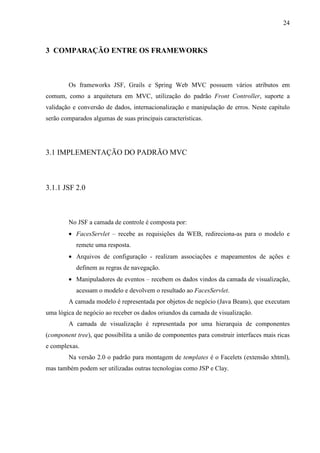 24
3 COMPARAÇÃO ENTRE OS FRAMEWORKS
Os frameworks JSF, Grails e Spring Web MVC possuem vários atributos em
comum, como a arquitetura em MVC, utilização do padrão Front Controller, suporte a
validação e conversão de dados, internacionalização e manipulação de erros. Neste capítulo
serão comparados algumas de suas principais características.
3.1 IMPLEMENTAÇÃO DO PADRÃO MVC
3.1.1 JSF 2.0
No JSF a camada de controle é composta por:
• FacesServlet – recebe as requisições da WEB, redireciona-as para o modelo e
remete uma resposta.
• Arquivos de configuração - realizam associações e mapeamentos de ações e
definem as regras de navegação.
• Manipuladores de eventos – recebem os dados vindos da camada de visualização,
acessam o modelo e devolvem o resultado ao FacesServlet.
A camada modelo é representada por objetos de negócio (Java Beans), que executam
uma lógica de negócio ao receber os dados oriundos da camada de visualização.
A camada de visualização é representada por uma hierarquia de componentes
(component tree), que possibilita a união de componentes para construir interfaces mais ricas
e complexas.
Na versão 2.0 o padrão para montagem de templates é o Facelets (extensão xhtml),
mas também podem ser utilizadas outras tecnologias como JSP e Clay.
 