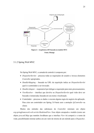 25
Figura 2 – Arquitetura JSF baseada no modelo MVC
Fonte: Pitanga
3.1.2 Spring Web MVC
No Spring Web MVC, a camada de controle é composta por:
• DispatcherServlet – processa todas as requisições do usuário e invoca elementos
Controller apropriados.
• HandlerMapping – baseado na URL da requisição indica ao DispatcherServlet
qual é o controlador a ser invocado.
• HandlerAdapter – responsável por delegar a requisição para mais processamentos.
• ViewResolver – interface que devolve ao DispatcherServlet qual visão deve ser
buscada e instanciada, baseada em seu nome e localização.
• Controlador – processa os dados e executa alguma regra de negócio da aplicação.
Para criar um controlador em Spring 3.0 basta usar a anotação @Controller na
classe.
Muitos dos métodos das subclasses do Controller retornam um objeto
org.springframework.web.servlet.ModelandView. Esse objeto encapsula o modelo (como um
objeto java.util.Map que mantém JavaBeans que a interface View irá compor) e o nome da
visão, possibilitando retornar ambos em um valor de retorno de um método para o Dispatcher.
 