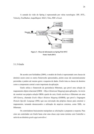 26
A camada de visão do Spring é representada por várias tecnologias: JSP, JSTL,
Velocity, FreeMarker, JasperReport, XSLT, Tiles, PDF e Excel.
Figura 3 – Fluxo de informações no Spring Web MVC
Fonte: Saab (2011)
3.1.3 Grails
De acordo com Seifeddine (2009), o modelo do Grails é representado com classes de
domínio assim como os outros frameworks apresentados, porém essas são automaticamente
persistidas e podem até mesmo gerar o esquema de dados. Grails trata as classes de domínio
como o componente central e mais importante da aplicação.
Grails utiliza o framework de persistência Hibernate, que provê uma solução de
mapeamento objeto-relacional (ORM – Object Relational Mapping) para aplicações. Ao invés
de construir sua própria solução ORM a partir do zero, Grails envolveu o Hibernate em uma
API Groovy, chamada Grails Object Relation Mapping (GORM), que provê a linguagem
Domain Specific Language (DSL) que usa convenção das próprias classes para construir o
mapeamento, tornando desnecessária a utilização de arquivos externos, como XML, no
Hibernate.
Os controladores basicamente manipulam as solicitações e preparam a resposta. Para
criar um controlador em Grails basta criar uma classe cujo nome termine com Controller e
salvá-la no diretório grails-app/controllers/.
 
