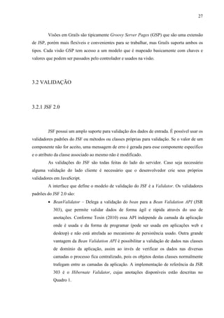 27
Visões em Grails são tipicamente Groovy Server Pages (GSP) que são uma extensão
de JSP, porém mais flexíveis e convenientes para se trabalhar, mas Grails suporta ambos os
tipos. Cada visão GSP tem acesso a um modelo que é mapeado basicamente com chaves e
valores que podem ser passados pelo controlador e usados na visão.
3.2 VALIDAÇÃO
3.2.1 JSF 2.0
JSF possui um amplo suporte para validação dos dados de entrada. É possível usar os
validadores padrões do JSF ou métodos ou classes próprias para validação. Se o valor de um
componente não for aceito, uma mensagem de erro é gerada para esse componente específico
e o atributo da classe associado ao mesmo não é modificado.
As validações do JSF são todas feitas do lado do servidor. Caso seja necessário
alguma validação do lado cliente é necessário que o desenvolvedor crie seus próprios
validadores em JavaScript.
A interface que define o modelo de validação do JSF é a Validator. Os validadores
padrões do JSF 2.0 são:
• BeanValidator – Delega a validação do bean para a Bean Validation API (JSR
303), que permite validar dados de forma ágil e rápida através do uso de
anotações. Conforme Tosin (2010) essa API independe da camada da aplicação
onde é usada e da forma de programar (pode ser usada em aplicações web e
desktop) e não está atrelada ao mecanismo de persistência usado. Outra grande
vantagem da Bean Validation API é possibilitar a validação de dados nas classes
de domínio da aplicação, assim ao invés de verificar os dados nas diversas
camadas o processo fica centralizado, pois os objetos destas classes normalmente
trafegam entre as camadas da aplicação. A implementação de referência da JSR
303 é o Hibernate Validator, cujas anotações disponíveis estão descritas no
Quadro 1.
 