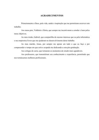 AGRADECIMENTOS
Primeiramente a Deus, pela vida, saúde e inspiração que me permitiram escrever este
trabalho.
Aos meus pais, Valdimir e Sônia, que sempre me incentivaram a estudar e lutar pelos
meus objetivos.
Ao meu irmão, Gabriel, que compartilha do mesmo interesse que eu pela informática
e me emprestou livros que me ajudaram no desenvolvimento deste trabalho.
Ao meu marido, Jonas, por sempre me apoiar em tudo o que eu faço e por
compreender o tempo em que estive ocupada me dedicando a esta pós-graduação.
Aos colegas de curso, que tornaram os momentos de estudo mais agradáveis.
Aos professores, que transmitiram seu conhecimento e experiência, permitindo que
nos tornássemos melhores profissionais.
 