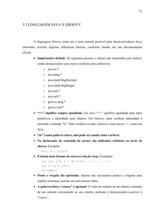 31
3.3 LINGUAGEM JAVA X GROOVY
A linguagem Groovy tenta ser o mais natural possível para desenvolvedores Java,
entretanto existem algumas diferenças básicas, conforme listado em sua documentação
oficial:
• Importações default. Os seguintes pacotes e classes são importados por default,
sendo desnecessário usar import explícito para utilizá-los:
o java.io.*
o java.lang.*
o java.math.BigDecimal
o java.math.BigInteger
o java.net.*
o java.util.*
o groovy.lang.*
o groovy.util.*
• “==” significa sempre igualdade. Em Java “==” significa igualdade para tipos
primitivos e identidade para objetos. Em Groovy, para verificar identidade é
utilizado o método “is”. Para verificar se uma variável é nula usa-se ==, como em
Java.
• “in” é uma palavra chave, não pode ser usada como variável.
• Na declaração do conteúdo de arrays são utilizados colchetes ao invés de
chaves. Exemplo:
int[] a = [1,2,3]
• Existem mais formas de escrever um for loop. Exemplos:
for (int i=0; i < 10; i++){} //igual ao Java
for (i in 0..10){}
10.times{}
• Ponto e vírgula são opcionais. Apenas são necessários pontos e vírgulas para
separar sentenças escritas em uma mesma linha.
• A palavra-chave “return” é opcional. O valor de retorno de um último comando
de um método corresponde ao seu retorno, portanto é desnecessário escrever o
“return”.
 