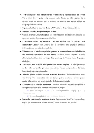 32
• Todo código que não estiver dentro de uma classe é considerado um script.
Um arquivo Groovy pode conter uma ou mais classes que não precisam ter o
mesmo nome do arquivo que as contém. O arquivo pode conter código de
scripting além das classes.
• É possível utilizar a palavra chave “this” ao invés de métodos estáticos.
• Métodos e classes são públicos por default.
• Classes internas (inner class) não são suportadas no momento. Na maioria dos
casos são usadas closures para substituí-las.
• A cláusula throws na assinatura de um método não é checada pelo
compilador Groovy. Em Groovy não há diferença entre exceções checadas
(checked) e não checadas (unchecked).
• Não ocorrem erros de compilação quando se usa membros não definidos ou
são passados argumentos do tipo errado. Ao invés disse é lançada a exceção
MissingMethodException em tempo de execução, pois Groovy é uma linguagem
dinâmica.
• No Groovy não existem tipos primitivos, apenas objetos. Os tipos primitivos
do Java são convertidos para suas respectivas classes encapsuladoras de forma
transparente para o programador.
• Métodos getters e setters criados de forma dinâmica. Na declaração de beans
em Groovy não é necessário criar os códigos getters e setters, a menos que se
queira sobrescrever um desses métodos de forma customizada.
• Evolução das expressões booleanas. Com essa evolução, mostrada no Quadro 4,
as expressões ficam mais simples, conforme o exemplo:
if (stringExemplo != null && !stringExemplo.isEmpty()) {...}
//código Java
if (stringExemplo()) {…} //código Groovy
• Instrução switch aceita qualquer objeto. Os comandos “case” aceitam qualquer
objeto que implemente o método isCase(), como detalhado no Quadro 5.
 