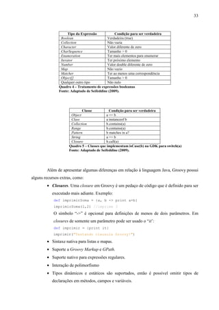 33
Tipo da Expressão Condição para ser verdadeira
Boolean Verdadeira (true)
Collection Não vazia
Character Valor diferente de zero
CharSequence Tamanho > 0
Enumeration Ter mais elementos para enumerar
Iterator Ter próximo elemento
Number Valor double diferente de zero
Map Não vazio
Matcher Ter ao menos uma correspondência
Object[] Tamanho > 0
Qualquer outro tipo Não nulo
Quadro 4 – Tratamento de expressões booleanas
Fonte: Adaptado de Seifeddine (2009).
Classe Condição para ser verdadeira
Object a == b
Class a instanceof b
Collection b.contains(a)
Range b.contains(a)
Pattern b matches in a?
String a == b
Closure b.call(a)
Quadro 5 – Classes que implementam isCase(b) na GDK para switch(a)
Fonte: Adaptado de Seifeddine (2009).
Além de apresentar algumas diferenças em relação à linguagem Java, Groovy possui
alguns recursos extras, como:
• Closures. Uma closure em Groovy é um pedaço de código que é definido para ser
executado mais adiante. Exemplo:
def imprimirSoma = {a, b -> print a+b}
imprimirSoma(1,2) //imprime 3
O símbolo “->” é opcional para definições de menos de dois parâmetros. Em
closures de somente um parâmetro pode ser usado o “it’:
def imprimir = {print it}
imprimir("Testando clausula Groovy!")
• Sintaxe nativa para listas e mapas.
• Suporte a Groovy Markup e GPath.
• Suporte nativo para expressões regulares.
• Interação de polimorfismo
• Tipos dinâmicos e estáticos são suportados, então é possível omitir tipos de
declarações em métodos, campos e variáveis.
 
