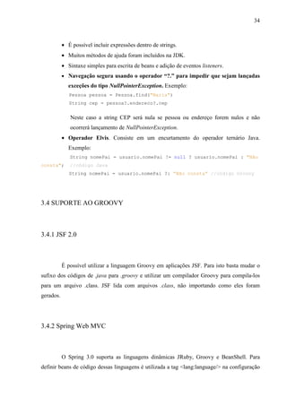 34
• É possível incluir expressões dentro de strings.
• Muitos métodos de ajuda foram incluídos na JDK.
• Sintaxe simples para escrita de beans e adição de eventos listeners.
• Navegação segura usando o operador “?.” para impedir que sejam lançadas
exceções do tipo NullPointerException. Exemplo:
Pessoa pessoa = Pessoa.find("Maria")
String cep = pessoa?.endereco?.cep
Neste caso a string CEP será nula se pessoa ou endereço forem nulos e não
ocorrerá lançamento de NullPointerException.
• Operador Elvis. Consiste em um encurtamento do operador ternário Java.
Exemplo:
String nomePai = usuario.nomePai != null ? usuario.nomePai : "Não
consta"; //código Java
String nomePai = usuario.nomePai ?: “Não consta” //código Groovy
3.4 SUPORTE AO GROOVY
3.4.1 JSF 2.0
É possível utilizar a linguagem Groovy em aplicações JSF. Para isto basta mudar o
sufixo dos códigos de .java para .groovy e utilizar um compilador Groovy para compila-los
para um arquivo .class. JSF lida com arquivos .class, não importando como eles foram
gerados.
3.4.2 Spring Web MVC
O Spring 3.0 suporta as linguagens dinâmicas JRuby, Groovy e BeanShell. Para
definir beans de código dessas linguagens é utilizada a tag <lang:language/> na configuração
 
