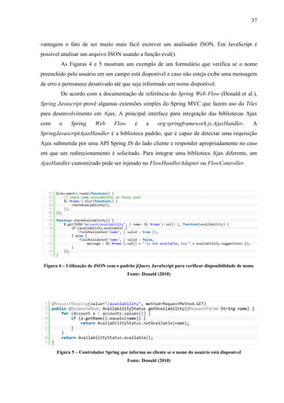 37
vantagem o fato de ser muito mais fácil escrever um analisador JSON. Em JavaScript é
possível analisar um arquivo JSON usando a função eval().
As Figuras 4 e 5 mostram um exemplo de um formulário que verifica se o nome
preenchido pelo usuário em um campo está disponível e caso não esteja exibe uma mensagem
de erro e permanece desativado até que seja informado um nome disponível.
De acordo com a documentação de referência do Spring Web Flow (Donald et al.),
Spring Javascript provê algumas extensões simples do Spring MVC que fazem uso do Tiles
para desenvolvimento em Ajax. A principal interface para integração das bibliotecas Ajax
com o Spring Web Flow é a org.springframework.js.AjaxHandler. A
SpringJavascriptAjaxHandler é a biblioteca padrão, que é capaz de detectar uma requisição
Ajax submetida por uma API Spring JS do lado cliente e responder apropriadamente no caso
em que um redirecionamento é solicitado. Para integrar uma biblioteca Ajax diferente, um
AjaxHandler customizado pode ser injetado no FlowHandlerAdapter ou FlowController.
Figura 4 – Utilização de JSON com o padrão jQuery JavaScript para verificar disponibilidade de nome
Fonte: Donald (2010)
Figura 5 – Controlador Spring que informa ao cliente se o nome do usuário está disponível
Fonte: Donald (2010)
 