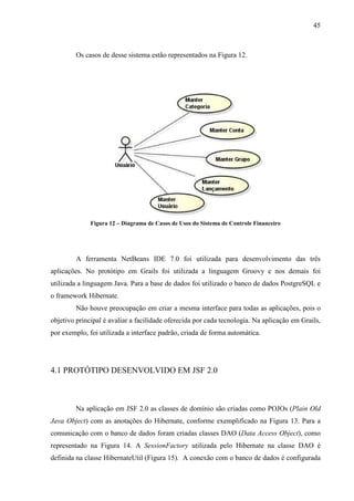 45
Os casos de desse sistema estão representados na Figura 12.
Figura 12 – Diagrama de Casos de Usos do Sistema de Controle Financeiro
A ferramenta NetBeans IDE 7.0 foi utilizada para desenvolvimento das três
aplicações. No protótipo em Grails foi utilizada a linguagem Groovy e nos demais foi
utilizada a linguagem Java. Para a base de dados foi utilizado o banco de dados PostgreSQL e
o framework Hibernate.
Não houve preocupação em criar a mesma interface para todas as aplicações, pois o
objetivo principal é avaliar a facilidade oferecida por cada tecnologia. Na aplicação em Grails,
por exemplo, foi utilizada a interface padrão, criada de forma automática.
4.1 PROTÓTIPO DESENVOLVIDO EM JSF 2.0
Na aplicação em JSF 2.0 as classes de domínio são criadas como POJOs (Plain Old
Java Object) com as anotações do Hibernate, conforme exemplificado na Figura 13. Para a
comunicação com o banco de dados foram criadas classes DAO (Data Access Object), como
representado na Figura 14. A SessionFactory utilizada pelo Hibernate na classe DAO é
definida na classe HibernateUtil (Figura 15). A conexão com o banco de dados é configurada
 