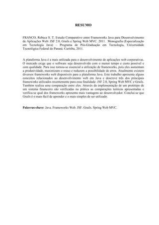 RESUMO
FRANCO, Rebeca S. T. Estudo Comparativo entre Frameworks Java para Desenvolvimento
de Aplicações Web: JSF 2.0, Grails e Spring Web MVC. 2011. Monografia (Especialização
em Tecnologia Java) – Programa de Pós-Graduação em Tecnologia, Universidade
Tecnológica Federal do Paraná. Curitiba, 2011.
A plataforma Java é a mais utilizada para o desenvolvimento de aplicações web corporativas.
O mercado exige que o software seja desenvolvido com o menor tempo e custo possível e
com qualidade. Para isso tornou-se essencial a utilização de frameworks, pois eles aumentam
a produtividade, maximizam o reuso e reduzem a possibilidade de erros. Atualmente existem
diversos frameworks web disponíveis para a plataforma Java. Este trabalho apresenta alguns
conceitos relacionados ao desenvolvimento web em Java e descreve três dos principais
frameworks utilizados recentemente para essa finalidade: JSF 2.0, Spring Web MVC e Grails.
Também realiza uma comparação entre eles. Através da implementação de um protótipo de
um sistema financeiro são verificadas na prática as comparações teóricas apresentadas e
verifica-se qual dos frameworks apresenta mais vantagens ao desenvolvedor. Conclui-se que
Grails é o mais fácil de aprender e o mais simples de ser utilizado.
Palavras-chave: Java. Frameworks Web. JSF. Grails. Spring Web MVC.
 