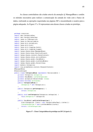 49
As classes controladoras são criadas através da anotação @ ManagedBean e contêm
os métodos necessários para realizar a comunicação da camada de visão com o banco de
dados, realizando as operações requisitadas nas páginas JSF e encaminhando o usuário para a
página adequada. As Figura 17 e 18 representam uma dessas classes criadas no protótipo.
Figura 17 – Classe CategoriaBean do protótipo em JSF 2.0 (parte 1)
 