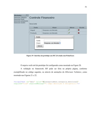 51
Figura 19– Interface do protótipo em JSF 2.0 criada com PrimeFaces
O arquivo web.xml do protótipo foi configurado como mostrado na Figura 20.
A validação no framework JSF pode ser feita na própria página, conforme
exemplificado no código seguinte, ou através de anotações do Hibernate Validator, como
mostrado nas Figuras 21 e 22.
<h:inputText id="desc" value="#{categoriaBean.categoria.descricao}"
required="true" requiredMessage="o campo descrição é obrigatório."/>
 