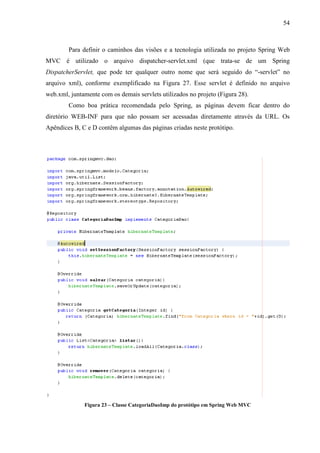 54
Para definir o caminhos das visões e a tecnologia utilizada no projeto Spring Web
MVC é utilizado o arquivo dispatcher-servlet.xml (que trata-se de um Spring
DispatcherServlet, que pode ter qualquer outro nome que será seguido do “-servlet” no
arquivo xml), conforme exemplificado na Figura 27. Esse servlet é definido no arquivo
web.xml, juntamente com os demais servlets utilizados no projeto (Figura 28).
Como boa prática recomendada pelo Spring, as páginas devem ficar dentro do
diretório WEB-INF para que não possam ser acessadas diretamente através da URL. Os
Apêndices B, C e D contêm algumas das páginas criadas neste protótipo.
Figura 23 – Classe CategoriaDaoImp do protótipo em Spring Web MVC
 