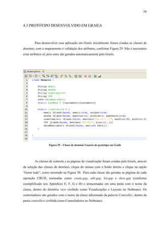 58
4.3 PROTÓTIPO DESENVOLVIDO EM GRAILS
Para desenvolver essa aplicação em Grails inicialmente foram criadas as classes de
domínio, com o mapeamento e validação dos atributos, conforme Figura 29. Não é necessário
criar atributos id, pois estes são gerados automaticamente pelo Grails.
Figura 29 – Classe de domínio Usuario do protótipo em Grails
As classes de controle e as páginas de visualização foram criadas pelo Grails, através
da seleção das classes de domínio, clique do mouse com o botão direito e clique na opção
“Gerar tudo”, como mostrado na Figura 30. Para cada classe são geradas as páginas de cada
operação CRUD, nomeadas como create.gsp, edit.gsp, list.gsp e show.gsp (conforme
exemplificado nos Apêndices E, F, G e H) e armazenadas em uma pasta com o nome da
classe, dentro do diretório view (exibido como Visualizações e Layouts no Netbeans). Os
controladores são gerados com o nome da classe adicionado da palavra Controller, dentro da
pasta controllers (exibida como Controladores no Netbeans).
 