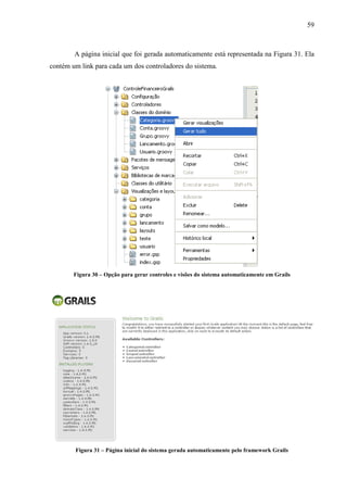 59
A página inicial que foi gerada automaticamente está representada na Figura 31. Ela
contém um link para cada um dos controladores do sistema.
Figura 30 – Opção para gerar controles e visões do sistema automaticamente em Grails
Figura 31 – Página inicial do sistema gerada automaticamente pelo framework Grails
 