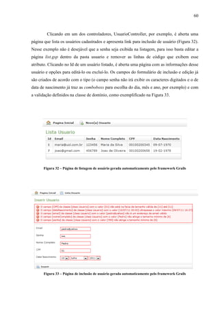 60
Clicando em um dos controladores, UsuarioController, por exemplo, é aberta uma
página que lista os usuários cadastrados e apresenta link para inclusão de usuário (Figura 32).
Nesse exemplo não é desejável que a senha seja exibida na listagem, para isso basta editar a
página list.gsp dentro da pasta usuario e remover as linhas de código que exibem esse
atributo. Clicando no Id de um usuário listado, é aberta uma página com as informações desse
usuário e opções para editá-lo ou excluí-lo. Os campos do formulário de inclusão e edição já
são criados de acordo com o tipo (o campo senha não irá exibir os caracteres digitados e o de
data de nascimento já traz as comboboxs para escolha do dia, mês e ano, por exemplo) e com
a validação definidos na classe de domínio, como exemplificado na Figura 33.
Figura 32 – Página de listagem de usuário gerada automaticamente pelo framework Grails
Figura 33 – Página de inclusão de usuário gerada automaticamente pelo framework Grails
 